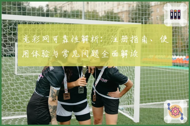 竞彩网可靠性解析：注册指南、使用体验与常见问题全面解读