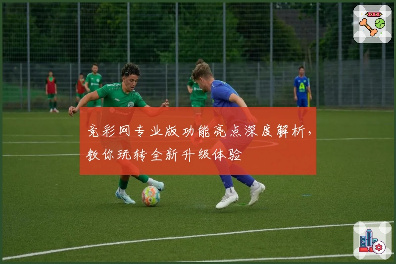 竞彩网专业版功能亮点深度解析,教你玩转全新升级体验