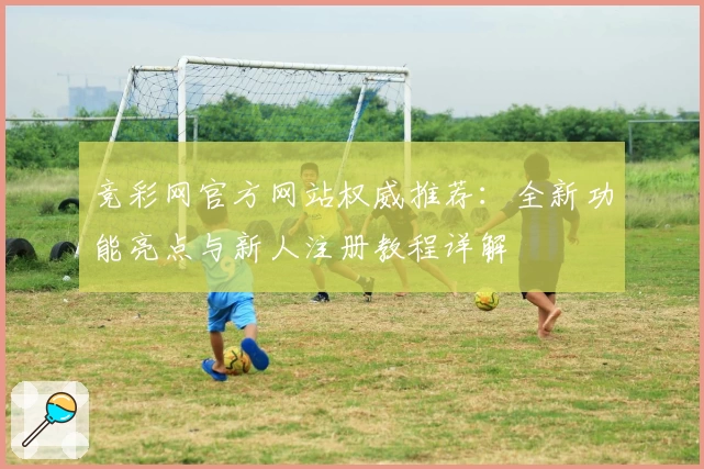 竞彩网官方网站权威推荐：全新功能亮点与新人注册教程详解