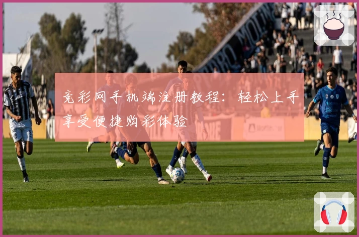 竞彩网手机端注册教程:轻松上手享受便捷购彩体验