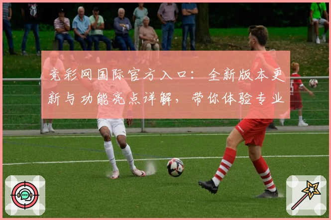 竞彩网国际官方入口：全新版本更新与功能亮点详解，带你体验专业赛事服务