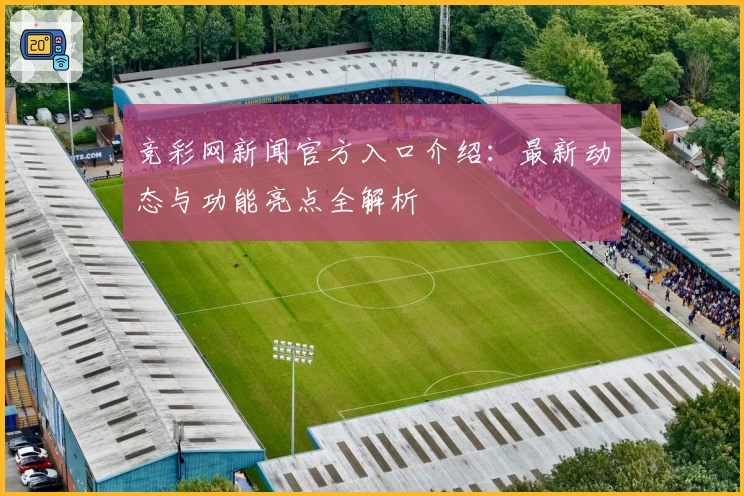 竞彩网新闻官方入口介绍：最新动态与功能亮点全解析