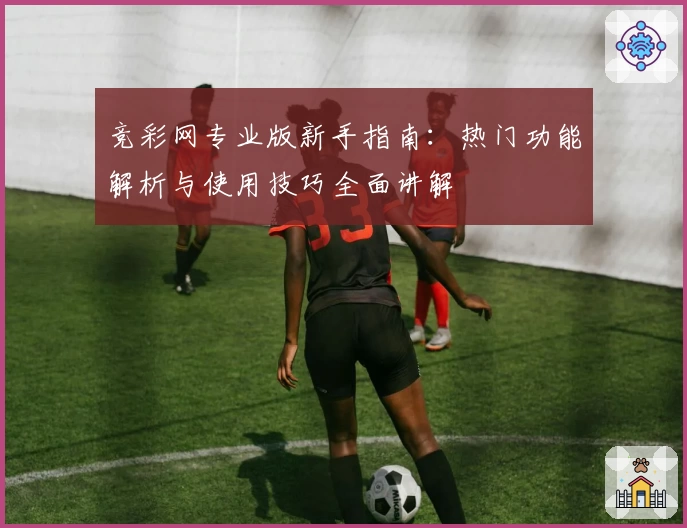 竞彩网专业版新手指南：热门功能解析与使用技巧全面讲解