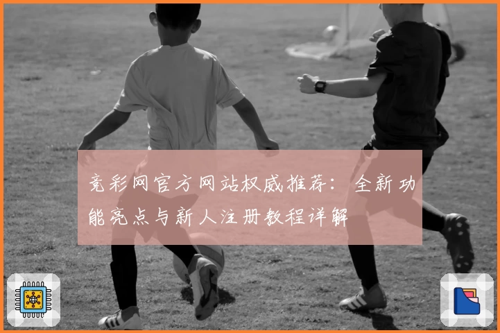 竞彩网官方网站权威推荐：全新功能亮点与新人注册教程详解
