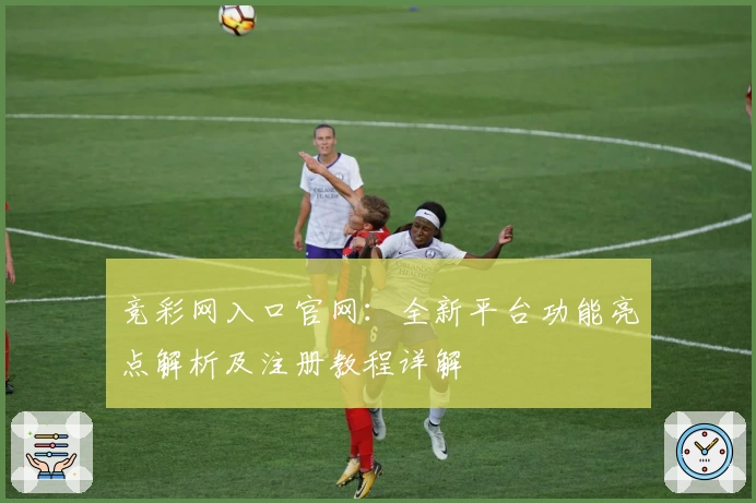 竞彩网入口官网：全新平台功能亮点解析及注册教程详解